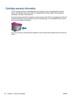 Page 52Cartridge warranty information
The HP cartridge warranty is applicable when the cartridge is used in its designated HP printing
device. This warranty does not cover HP ink cartridges that have been refilled, remanufactured,
refurbished, misused, or tampered with.
During the warranty period the cartridge is covered as long as the HP ink is not depleted and the end
of warranty date has not been reached. The end of warranty date, in YYYY/MM/DD format, may be
found on the cartridge as indicated:
For a copy...