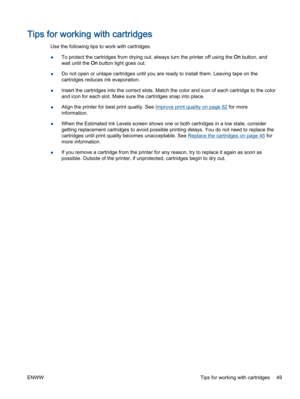 Page 53Tips for working with cartridges
Use the following tips to work with cartridges:
●To protect the cartridges from drying out, always turn the printer off using the On button, and
wait until the On button light goes out.
●Do not open or untape cartridges until you are ready to install them. Leaving tape on the
cartridges reduces ink evaporation.
●Insert the cartridges into the correct slots. Match the color and icon of each cartridge to the color
and icon for each slot. Make sure the cartridges snap into...