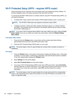 Page 56Wi-Fi Protected Setup (WPS – requires WPS router)
These instructions are for customers who have already setup and installed the printer software. For
first time installation refer to the setup instructions that came with the printer.
To connect the HP ENVY 4500 series to a wireless network using Wi-Fi Protected Setup (WPS), you
will need the following:
●A wireless 802.11b/g/n network that includes a WPS-enabled wireless router or access point.
NOTE:The HP ENVY 4500 series only supports connections using...