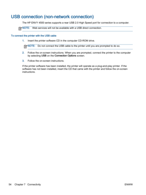 Page 58USB connection (non-network connection)
The HP ENVY 4500 series supports a rear USB 2.0 High Speed port for connection to a computer.
NOTE:Web services will not be available with a USB direct connection.
To connect the printer with the USB cable
1.Insert the printer software CD in the computer CD-ROM drive.
NOTE:Do not connect the USB cable to the printer until you are prompted to do so.
2.Follow the on-screen instructions. When you are prompted, connect the printer to the computer
by selecting USB on...