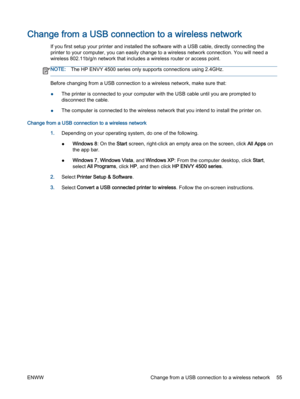 Page 59Change from a USB connection to a wireless network
If you first setup your printer and installed the software with a USB cable, directly connecting the
printer to your computer, you can easily change to a wireless network connection. You will need a
wireless 802.11b/g/n network that includes a wireless router or access point.
NOTE:The HP ENVY 4500 series only supports connections using 2.4GHz.
Before changing from a USB connection to a wireless network, make sure that:
●The printer is connected to your...