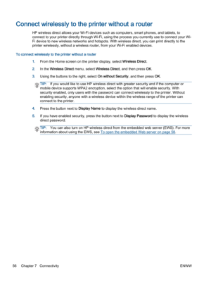 Page 60Connect wirelessly to the printer without a router
HP wireless direct allows your Wi-Fi devices such as computers, smart phones, and tablets, to
connect to your printer directly through Wi-Fi, using the process you currently use to connect your Wi-
Fi device to new wireless networks and hotspots. With wireless direct, you can print directly to the
printer wirelessly, without a wireless router, from your Wi-Fi enabled devices.
To connect wirelessly to the printer without a router
1.From the Home screen on...