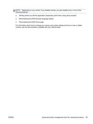 Page 63NOTE:Depending on your printer, if you disable cookies, you also disable one or more of the
following features:
●Starting where you left the application (especially useful when using setup wizards)
●Remembering the EWS browser language setting
●Personalizing the EWS Home page
For information about how to change your privacy and cookie settings and how to view or delete
cookies, see the documentation available with your Web browser.
ENWW Advanced printer management tools (for networked printers) 59 