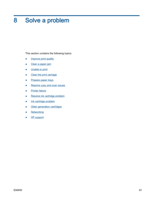 Page 658 Solve a problem
This section contains the following topics:
●Improve print quality
●Clear a paper jam
●Unable to print
●Clear the print carriage
●Prepare paper trays
●Resolve copy and scan issues
●Printer failure
●Resolve ink cartridge problem
●Ink cartridge problem
●Older generation cartridges
●Networking
●HP support
ENWW61 