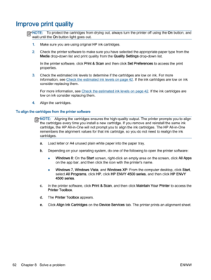 Page 66Improve print quality
NOTE:To protect the cartridges from drying out, always turn the printer off using the On button, and
wait until the On button light goes out.
1.Make sure you are using original HP ink cartridges.
2.Check the printer software to make sure you have selected the appropriate paper type from the
Media drop-down list and print quality from the Quality Settings drop-down list.
In the printer software, click Print & Scan and then click Set Preferences to access the print
properties.
3.Check...