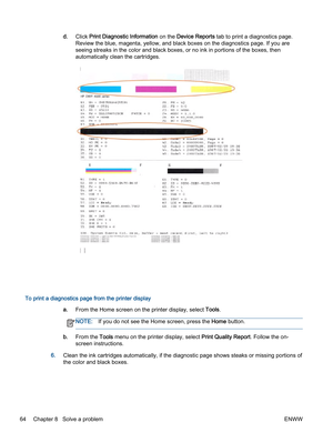 Page 68d.Click Print Diagnostic Information on the Device Reports tab to print a diagnostics page.
Review the blue, magenta, yellow, and black boxes on the diagnostics page. If you are
seeing streaks in the color and black boxes, or no ink in portions of the boxes, then
automatically clean the cartridges.
To print a diagnostics page from the printer display
a.From the Home screen on the printer display, select Tools.
NOTE:If you do not see the Home screen, press the Home button.
b.From the Tools menu on the...