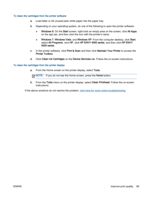 Page 69To clean the cartridges from the printer software
a.Load letter or A4 unused plain white paper into the paper tray.
b.Depending on your operating system, do one of the following to open the printer software:
●Windows 8: On the Start screen, right-click an empty area on the screen, click All Apps
on the app bar, and then click the icon with the printer's name.
●Windows 7, Windows Vista, and Windows XP: From the computer desktop, click Start,
select All Programs, click HP, click HP ENVY 4500 series,...