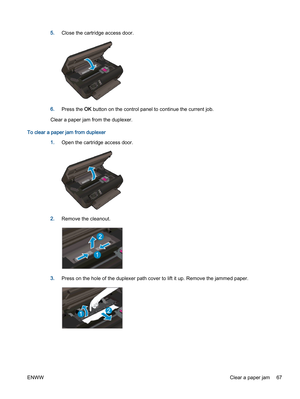 Page 715.Close the cartridge access door.
6.Press the OK button on the control panel to continue the current job.
Clear a paper jam from the duplexer.
To clear a paper jam from duplexer
1.Open the cartridge access door.
2.Remove the cleanout.
3.Press on the hole of the duplexer path cover to lift it up. Remove the jammed paper.
ENWWClear a paper jam 67 