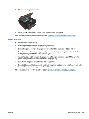 Page 733.Close the cartridge access door.
4.Press the OK button on the control panel to continue the current job.
If the above solutions do not resolve the problem, click here for more online troubleshooting.
Prevent paper jams
●Do not overfill the paper tray.
●Remove printed papers from the paper tray frequently.
●Ensure that paper loaded in the paper tray lays flat and the edges are not bent or torn.
●Do not combine different paper types and paper sizes in the paper tray; the entire stack of paper
in the...