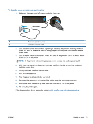 Page 77To check the power connection and reset the printer
1.Make sure the power cord is firmly connected to the printer.
1Power connection to the printer
2Connection to a power outlet
2.Look inside the printer and check for a green light indicating the printer is receiving electrical
power. If it is not lit, make sure the cord is fully plugged into the printer, or connect to another
power outlet.
3.Look at the On button located on the printer. If it is not lit, the printer is turned off. Press the On
button to...