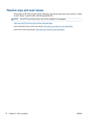 Page 80Resolve copy and scan issues
HP provides an HP Print and Scan Doctor (Windows only) that can help solve many common “Unable
to scan” issues. To get the utility, click the appropriate link:
NOTE:The HP Print and Scan Doctor may not be available in all languages.
Take me to the HP Print and Scan Doctor download page.
Learn more about how to solve scan issues. Click here to go online for more information.
Learn how to solve copy issues. Click here to go online for more information.
76 Chapter 8   Solve a...