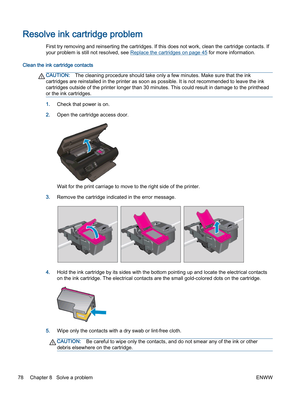 Page 82Resolve ink cartridge problem
First try removing and reinserting the cartridges. If this does not work, clean the cartridge contacts. If
your problem is still not resolved, see Replace the cartridges on page 45 for more information.
Clean the ink cartridge contacts
CAUTION:The cleaning procedure should take only a few minutes. Make sure that the ink
cartridges are reinstalled in the printer as soon as possible. It is not recommended to leave the ink
cartridges outside of the printer longer than 30...