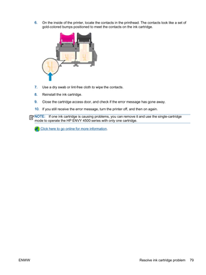 Page 836.On the inside of the printer, locate the contacts in the printhead. The contacts look like a set of
gold-colored bumps positioned to meet the contacts on the ink cartridge.
7.Use a dry swab or lint-free cloth to wipe the contacts.
8.Reinstall the ink cartridge.
9.Close the cartridge access door, and check if the error message has gone away.
10.If you still receive the error message, turn the printer off, and then on again.
NOTE:If one ink cartridge is causing problems, you can remove it and use the...