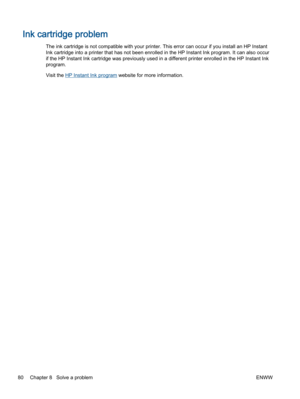 Page 84Ink cartridge problem
The ink cartridge is not compatible with your printer. This error can occur if you install an HP Instant
Ink cartridge into a printer that has not been enrolled in the HP Instant Ink program. It can also occur
if the HP Instant Ink cartridge was previously used in a different printer enrolled in the HP Instant Ink
program.
Visit the HP Instant Ink program website for more information.
80 Chapter 8   Solve a problemENWW 