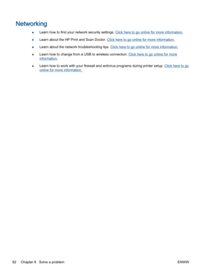 Page 86Networking
●Learn how to find your network security settings. Click here to go online for more information.
●Learn about the HP Print and Scan Doctor. Click here to go online for more information.
●Learn about the network troubleshooting tips. Click here to go online for more information.
●Learn how to change from a USB to wireless connection. Click here to go online for more
information.
●Learn how to work with your firewall and antivirus programs during printer setup. Click here to go
online for more...