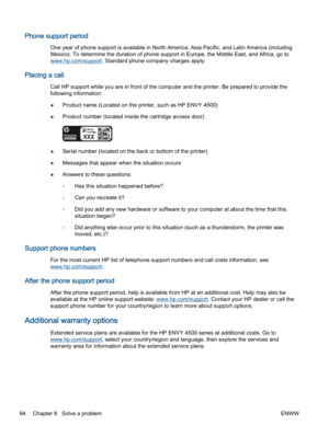 Page 88Phone support period
One year of phone support is available in North America, Asia Pacific, and Latin America (including
Mexico). To determine the duration of phone support in Europe, the Middle East, and Africa, go to
www.hp.com/support. Standard phone company charges apply.
Placing a call
Call HP support while you are in front of the computer and the printer. Be prepared to provide the
following information:
●Product name (Located on the printer, such as HP ENVY 4500)
●Product number (located inside...