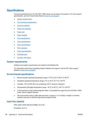 Page 92Specifications
Technical specifications for the HP ENVY 4500 series are provided in this section. For more product
specifications, see the Product Data Sheet at www.hp.com/support.
●System requirements
●Environmental specifications
●Input tray capacity
●Output tray capacity
●Paper size
●Paper weights
●Print specifications
●Copy specifications
●Scan specifications
●Print resolution
●Power specifications
●Cartridge yield
●Acoustic information
System requirements
Software and system requirements are located...