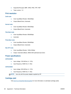 Page 94●Supported file types: BMP, JPEG, PNG, TIFF, PDF
●Twain version: 1.9
Print resolution
Draft mode
●Color Input/Black Render: 300x300dpi
●Output (Black/Color): Automatic
Normal mode
●Color Input/Black Render: 600x300dpi
●Output (Black/Color): Automatic
Plain-Best mode
●Color Input/Black Render: 600x600dpi
●Automatic
Photo-Best mode
●Color Input/Black Render: 600x600dpi
●Output (Black/Color): Automatic
Max DPI mode
●Color Input/Black Render: 1200x1200dpi
●Output: Automatic (Black), 4800x1200 optimized dpi...