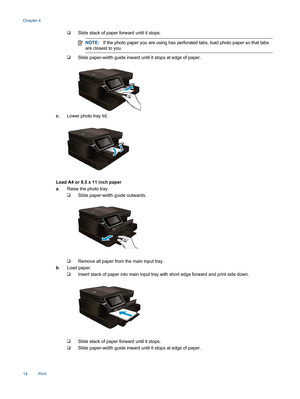Page 16❑Slide stack of paper forward until it stops.
NOTE:If the photo paper you are using has perforated tabs, load photo paper so that tabs
are closest to you.
❑Slide paper-width guide inward until it stops at edge of paper.
c. Lower photo tray lid.
Load A4 or 8.5 x 11 inch paper
a. Raise the photo tray.
❑Slide paper-width guide outwards.
❑Remove all paper from the main input tray.
b. Load paper.
❑Insert stack of paper into main input tray with short edge forward and print side down.
❑Slide stack of paper...