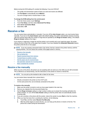 Page 31Before turning the ECM setting off, consider the following. If you turn ECM off:
•The quality and transmission speed of faxes you send and receive are affected.
•The Fax Speed is automatically set to Medium.
•You can no longer send or receive faxes in color.
To change the ECM setting from the control panel
1.From the Home screen, touch Settings.
2.Touch Fax Setup, and then select Advanced Fax Setup.
3.Select Error Correction Mode.
4.Select On or Off.
Receive a fax
You can receive faxes automatically or...