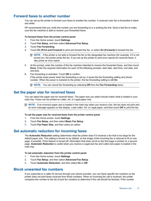 Page 33Forward faxes to another number
You can set up the printer to forward your faxes to another fax number. A received color fax is forwarded in black
and white.
HP recommends that you verify the number you are forwarding to is a working fax line. Send a test fax to make
sure the fax machine is able to receive your forwarded faxes.
To forward faxes from the printer control panel
1.From the Home screen, touch Settings.
2.Touch Fax Setup, and then select Advanced Fax Setup.
3.Touch Fax Forwarding.
4.Touch On...