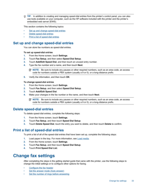 Page 35TIP:In addition to creating and managing speed-dial entries from the printer’s control panel, you can also
use tools available on your computer, such as the HP software included with the printer and the printer’s
embedded web server (EWS).
This section contains the following topics:
•Set up and change speed-dial entries
•Delete speed-dial entries
•Print a list of speed-dial entries
Set up and change speed-dial entries
You can store fax numbers as speed-dial entries.
To set up speed-dial entries
1.From...