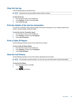 Page 41Clear the fax log
Use the following steps to clear the fax log.
NOTE:Clearing the fax log also deletes all faxes stored in memory.
To clear the fax log
1.From the Home screen, touch the Fax icon.
2.Touch Settings, and then touch Fax Tools.
3.Touch Clear Fax Log.
Print the details of the last fax transaction
The Last Fax Transaction report prints the details of the last fax transaction to occur. Details include the fax
number, number of pages, and the fax status.
To print the Last Fax Transaction report...