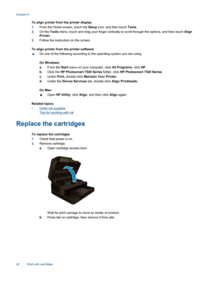 Page 44To align printer from the printer display
1.From the Home screen, touch the Setup icon, and then touch Tools.
2.On the Tools menu, touch and drag your finger vertically to scroll through the options, and then touch Align
Printer.
3.Follow the instruction on the screen.
To align printer from the printer software
▲Do one of the following according to the operating system you are using.
On Windows:
a. From the Start menu on your computer, click All Programs, click HP.
b.Click the HP Photosmart 7520 Series...