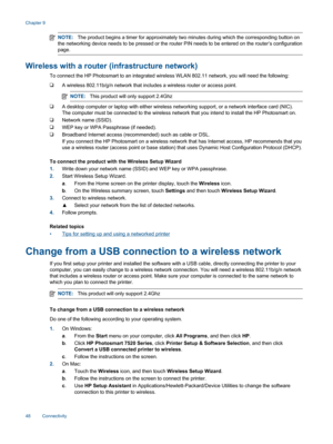 Page 50NOTE:The product begins a timer for approximately two minutes during which the corresponding button on
the networking device needs to be pressed or the router PIN needs to be entered on the router’s configuration
page.
Wireless with a router (infrastructure network)
To connect the HP Photosmart to an integrated wireless WLAN 802.11 network, you will need the following:
❑A wireless 802.11b/g/n network that includes a wireless router or access point.
NOTE:This product will only support 2.4Ghz
❑A desktop...