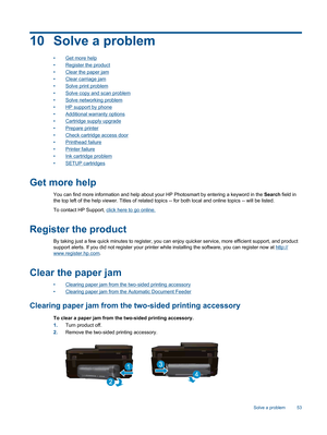 Page 5510 Solve a problem
•Get more help
•Register the product
•Clear the paper jam
•Clear carriage jam
•Solve print problem
•Solve copy and scan problem
•Solve networking problem
•HP support by phone
•Additional warranty options
•Cartridge supply upgrade
•Prepare printer
•Check cartridge access door
•Printhead failure
•Printer failure
•Ink cartridge problem
•SETUP cartridges
Get more help
You can find more information and help about your HP Photosmart by entering a keyword in the Search field in
the top left...