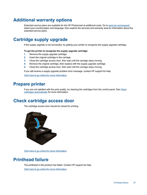 Page 59Additional warranty options
Extended service plans are available for the HP Photosmart at additional costs. Go to www.hp.com/support,
select your country/region and language, then explore the services and warranty area for information about the
extended service plans.
Cartridge supply upgrade
If the supply upgrade is not successful, try getting your printer to recognize the supply upgrade cartridge.
To get the printer to recognize the supply upgrade cartridge:
1.Remove the supply upgrade cartridge....