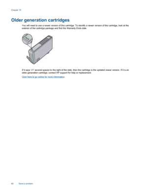 Page 62Older generation cartridges
You will need to use a newer version of this cartridge. To identify a newer version of the cartridge, look at the
exterior of the cartridge package and find the Warranty Ends date.
If it says ‘v1’ several spaces to the right of the date, then the cartridge is the updated newer version. If it is an
older generation cartridge, contact HP support for help or replacement.
Click here to go online for more information.
Chapter 10
60 Solve a problem 