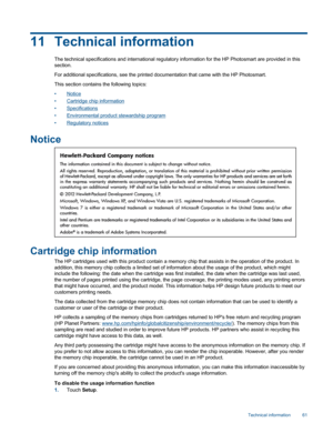 Page 6311 Technical information
The technical specifications and international regulatory information for the HP Photosmart are provided in this
section.
For additional specifications, see the printed documentation that came with the HP Photosmart.
This section contains the following topics:
•Notice
•Cartridge chip information
•Specifications
•Environmental product stewardship program
•Regulatory notices
Notice
Cartridge chip information
The HP cartridges used with this product contain a memory chip that...