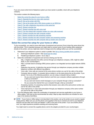 Page 80If you are unsure which kind of telephone system you have (serial or parallel), check with your telephone
company.
This section contains the following topics:
•Select the correct fax setup for your home or office
•Case A: Separate fax line (no voice calls received)
•Case B: Set up the printer with DSL
•Case C: Set up the printer with a PBX phone system or an ISDN line
•Case D: Fax with a distinctive ring service on the same line
•Case E: Shared voice/fax line
•Case F: Shared voice/fax line with voice...