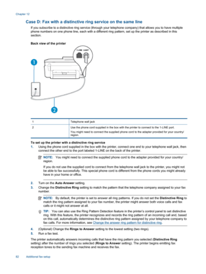 Page 84Case D: Fax with a distinctive ring service on the same line
If you subscribe to a distinctive ring service (through your telephone company) that allows you to have multiple
phone numbers on one phone line, each with a different ring pattern, set up the printer as described in this
section.
Back view of the printer
1 Telephone wall jack
2 Use the phone cord supplied in the box with the printer to connect to the 1-LINE port.
You might need to connect the supplied phone cord to the adapter provided for...