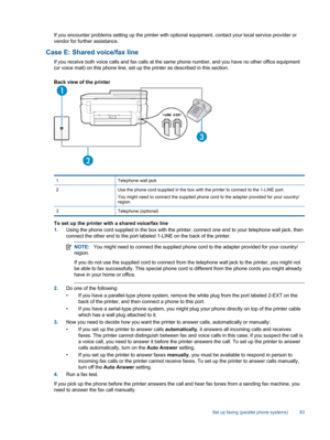 Page 85If you encounter problems setting up the printer with optional equipment, contact your local service provider or
vendor for further assistance.
Case E: Shared voice/fax line
If you receive both voice calls and fax calls at the same phone number, and you have no other office equipment
(or voice mail) on this phone line, set up the printer as described in this section.
Back view of the printer
1 Telephone wall jack
2 Use the phone cord supplied in the box with the printer to connect to the 1-LINE port.
You...