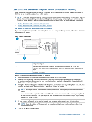 Page 87Case G: Fax line shared with computer modem (no voice calls received)
If you have a fax line on which you receive no voice calls, and you also have a computer modem connected on
this line, set up the printer as described in this section.
NOTE:If you have a computer dial-up modem, your computer dial-up modem shares the phone line with the
printer. You cannot use both your modem and the printer simultaneously. For example, you cannot use the
printer for faxing while you are using your computer dial-up...