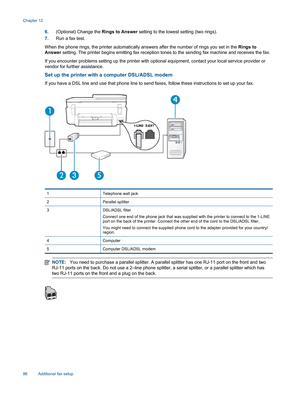 Page 886.(Optional) Change the Rings to Answer setting to the lowest setting (two rings).
7.Run a fax test.
When the phone rings, the printer automatically answers after the number of rings you set in the Rings to
Answer setting. The printer begins emitting fax reception tones to the sending fax machine and receives the fax.
If you encounter problems setting up the printer with optional equipment, contact your local service provider or
vendor for further assistance.
Set up the printer with a computer DSL/ADSL...