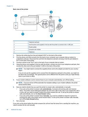 Page 90Back view of the printer
1 Telephone wall jack
2 Use the phone cord supplied in the box with the printer to connect to the 1-LINE port.
3 Parallel splitter
4 Computer with modem
5 Telephone
1.Remove the white plug from the port labeled 2-EXT on the back of the printer.
2.Find the phone cord that connects from the back of your computer (your computer dial-up modem) to
a telephone wall jack. Disconnect the cord from the telephone wall jack and plug it into the port labeled 2-
EXT on the back of the...