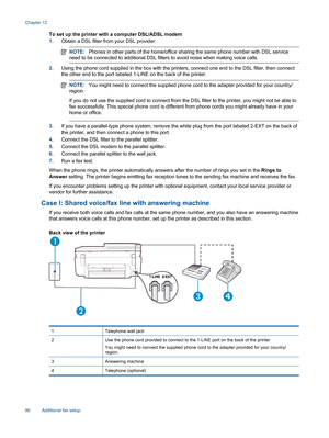 Page 92To set up the printer with a computer DSL/ADSL modem
1.Obtain a DSL filter from your DSL provider.
NOTE:Phones in other parts of the home/office sharing the same phone number with DSL service
need to be connected to additional DSL filters to avoid noise when making voice calls.
2.Using the phone cord supplied in the box with the printers, connect one end to the DSL filter, then connect
the other end to the port labeled 1-LINE on the back of the printer.
NOTE:You might need to connect the supplied phone...