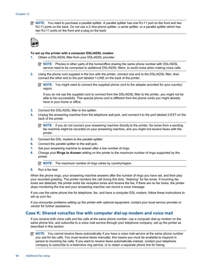 Page 96NOTE:You need to purchase a parallel splitter. A parallel splitter has one RJ-11 port on the front and two
RJ-11 ports on the back. Do not use a 2–line phone splitter, a serial splitter, or a parallel splitter which has
two RJ-11 ports on the front and a plug on the back.
To set up the printer with a computer DSL/ADSL modem
1.Obtain a DSL/ADSL filter from your DSL/ADSL provider.
NOTE:Phones in other parts of the home/office sharing the same phone number with DSL/ADSL
service need to be connected to...