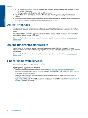 Page 22c.Go to www.hp.com/go/ePrintCenter, click the Sign In button, and then click the Sign Up link at the top of
the window that appears.
d. When prompted, enter the printer code to add your printer.
2.Touch ePrint on the control panel. From the Web Services Summary screen, get your printers email
address.
3.Compose and send email to your printers email address from your computer or mobile device, anywhere and
anytime. Both the email message and recognized attachments will print.
Use HP Print Apps
Print pages...