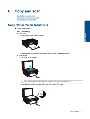 Page 236 Copy and scan
•Copy text or mixed documents
•Scan to a computer or memory card
•Tips for copy and scan success
Copy text or mixed documents
▲Do one of the following:
Make a 1-sided copy
a. Load paper.
❑Load full-size paper in the paper tray.
❑Make sure the paper tray is pushed back in and the paper tray extender is open.
b. Load original.
❑Lift the lid on the product.
TIP:To make copies of thick originals, such as books, you can remove the lid.
❑Load the original print side down on the right front...