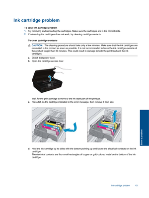 Page 45Ink cartridge problem
To solve ink cartridge problem
1.Try removing and reinserting the cartridges. Make sure the cartridges are in the correct slots.
2.If reinserting the cartridges does not work, try cleaning cartridge contacts.
To clean cartridge contacts
CAUTION:The cleaning procedure should take only a few minutes. Make sure that the ink cartridges are
reinstalled in the product as soon as possible. It is not recommended to leave the ink cartridges outside of
the product longer than 30 minutes. This...
