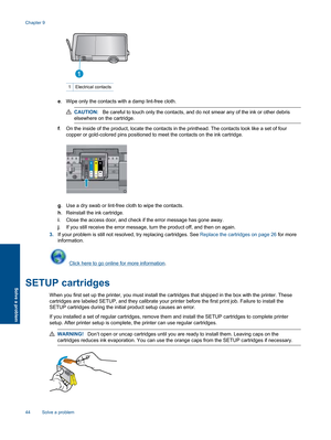 Page 461 Electrical contacts
e. Wipe only the contacts with a damp lint-free cloth.
CAUTION:Be careful to touch only the contacts, and do not smear any of the ink or other debris
elsewhere on the cartridge.
f. On the inside of the product, locate the contacts in the printhead. The contacts look like a set of four
copper or gold-colored pins positioned to meet the contacts on the ink cartridge.
g. Use a dry swab or lint-free cloth to wipe the contacts.
h. Reinstall the ink cartridge.
i. Close the access door,...