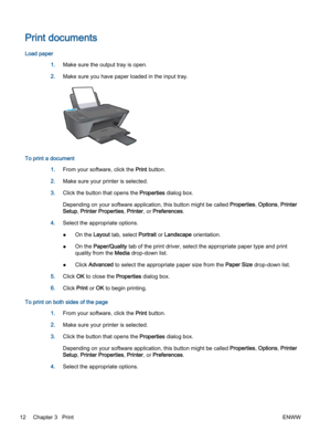 Page 16Print documents
Load paper
1.Make sure the output tray is open.
2.Make sure you have paper loaded in the input tray.
To print a document
1.From your software, click the Print button.
2.Make sure your printer is selected.
3.Click the button that opens the Properties dialog box.
Depending on your software application, this button might be called Properties, Options, Printer
Setup, Printer Properties, Printer, or Preferences.
4.Select the appropriate options.
●On the Layout tab, select Portrait or Landscape...