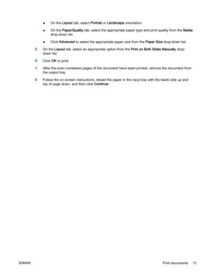 Page 17●On the Layout tab, select Portrait or Landscape orientation.
●On the Paper/Quality tab, select the appropriate paper type and print quality from the Media
drop-down list.
●Click Advanced to select the appropriate paper size from the Paper Size drop-down list.
5.On the Layout tab, select an appropriate option from the Print on Both Sides Manually drop-
down list.
6.Click OK to print.
7.After the even numbered pages of the document have been printed, remove the document from
the output tray.
8.Follow the...