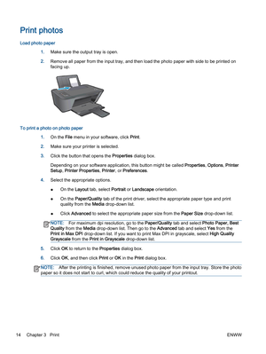 Page 18Print photos
Load photo paper
1.Make sure the output tray is open.
2.Remove all paper from the input tray, and then load the photo paper with side to be printed on
facing up.
To print a photo on photo paper
1.On the File menu in your software, click Print.
2.Make sure your printer is selected.
3.Click the button that opens the Properties dialog box.
Depending on your software application, this button might be called Properties, Options, Printer
Setup, Printer Properties, Printer, or Preferences.
4.Select...