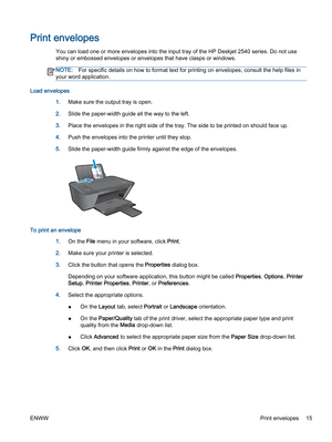 Page 19Print envelopes
You can load one or more envelopes into the input tray of the HP Deskjet 2540 series. Do not use
shiny or embossed envelopes or envelopes that have clasps or windows.
NOTE:For specific details on how to format text for printing on envelopes, consult the help files in
your word application.
Load envelopes
1.Make sure the output tray is open.
2.Slide the paper-width guide all the way to the left.
3.Place the envelopes in the right side of the tray. The side to be printed on should face up....