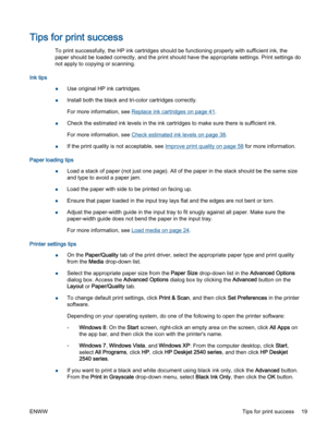 Page 23Tips for print success
To print successfully, the HP ink cartridges should be functioning properly with sufficient ink, the
paper should be loaded correctly, and the print should have the appropriate settings. Print settings do
not apply to copying or scanning.
Ink tips
●Use original HP ink cartridges.
●Install both the black and tri-color cartridges correctly.
For more information, see Replace ink cartridges on page 41.
●Check the estimated ink levels in the ink cartridges to make sure there is...